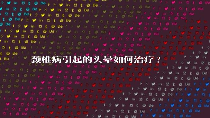 颈椎病引起的头晕如何治疗?