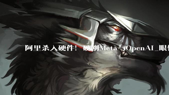 阿里杀入硬件！硬刚Meta与OpenAI_眼镜_终端_模型
