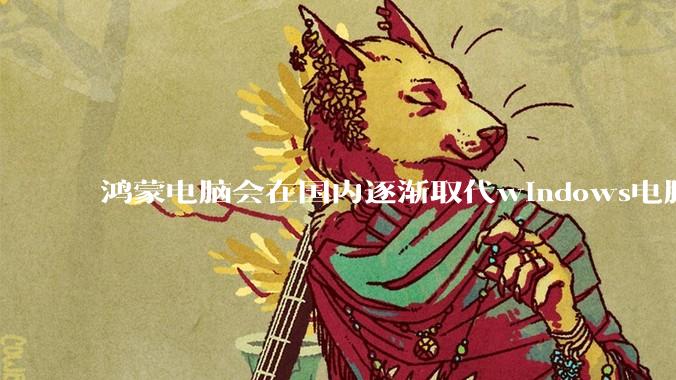 鸿蒙电脑会在国内逐渐取代windows电脑吗？