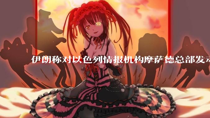 伊朗称对以色列情报机构摩萨德总部发动袭击，如何评价此举？以情报机构在此次冲突中发挥了什么作用？