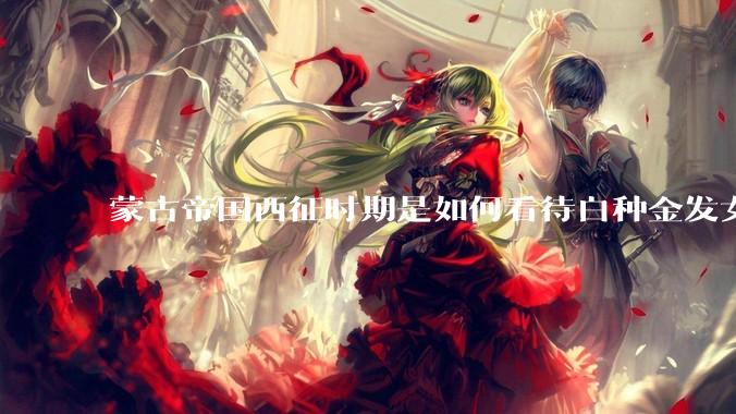 蒙古帝国西征时期是如何看待白种金发女郎的？